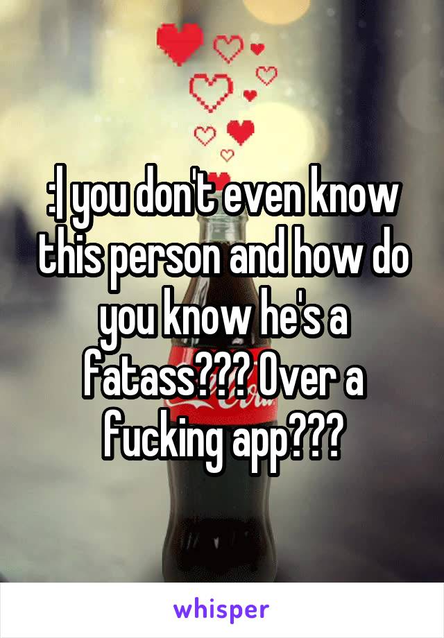 :| you don't even know this person and how do you know he's a fatass??? Over a fucking app???
