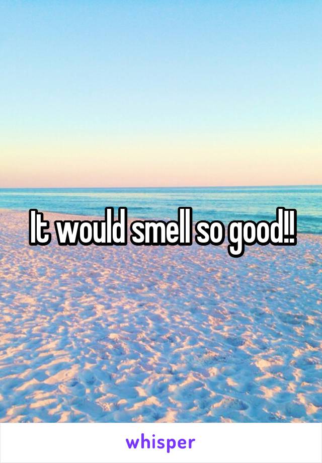 It would smell so good!!