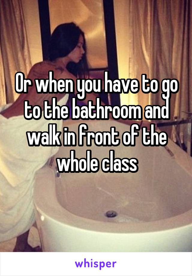 Or when you have to go to the bathroom and walk in front of the whole class
