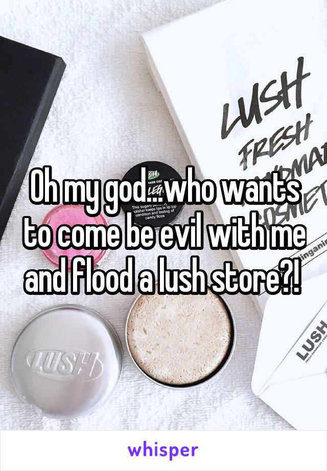 Oh my god...who wants to come be evil with me and flood a lush store?! 