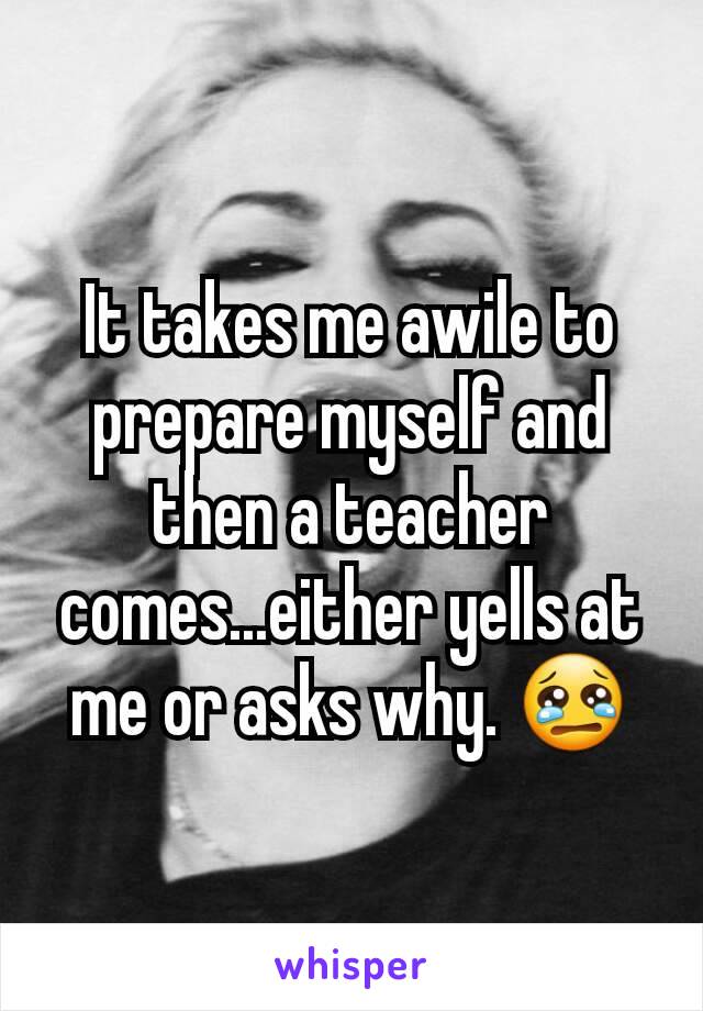 It takes me awile to prepare myself and then a teacher comes...either yells at me or asks why. 😢