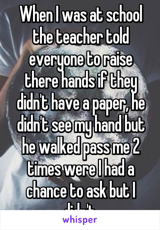 When I was at school the teacher told everyone to raise there hands if they didn't have a paper, he didn't see my hand but he walked pass me 2 times were I had a chance to ask but I didn't 
