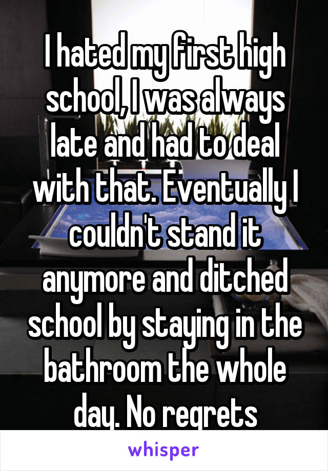 I hated my first high school, I was always late and had to deal with that. Eventually I couldn't stand it anymore and ditched school by staying in the bathroom the whole day. No regrets