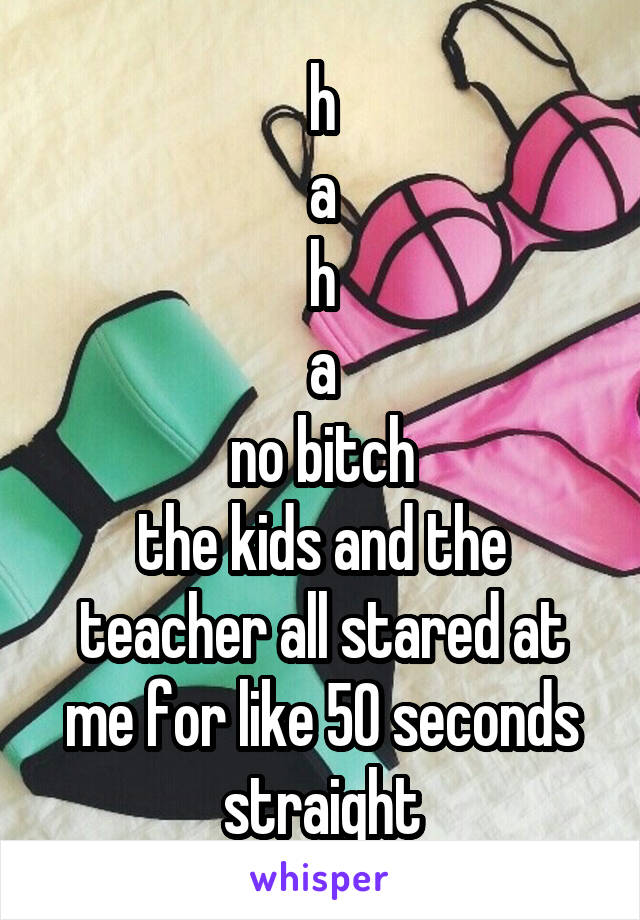 h
a
h
a
no bitch
the kids and the teacher all stared at me for like 50 seconds straight