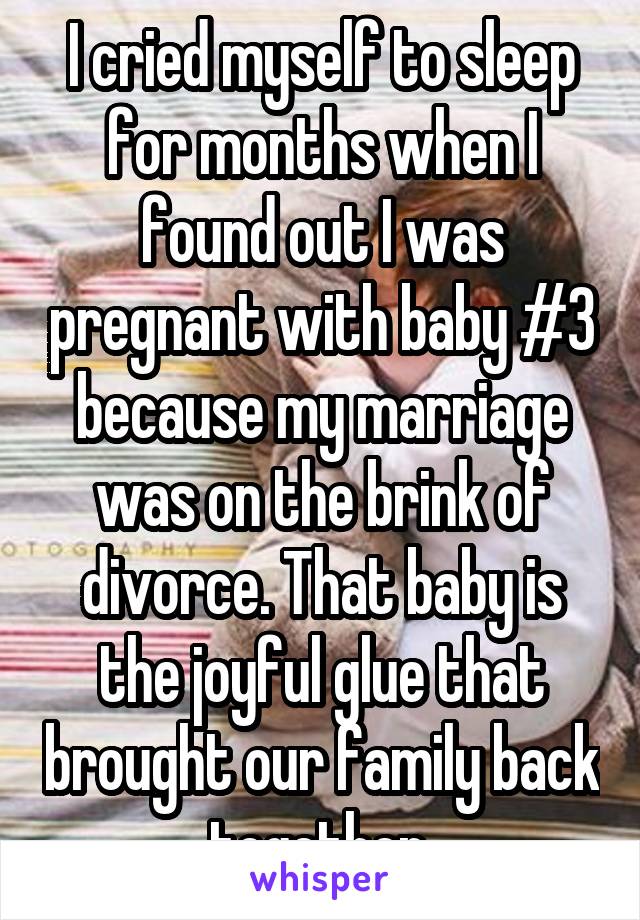 I cried myself to sleep for months when I found out I was pregnant with baby #3 because my marriage was on the brink of divorce. That baby is the joyful glue that brought our family back together.