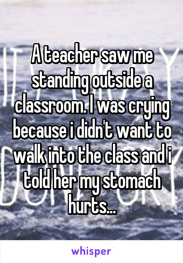 A teacher saw me standing outside a classroom. I was crying because i didn't want to walk into the class and i told her my stomach hurts...
