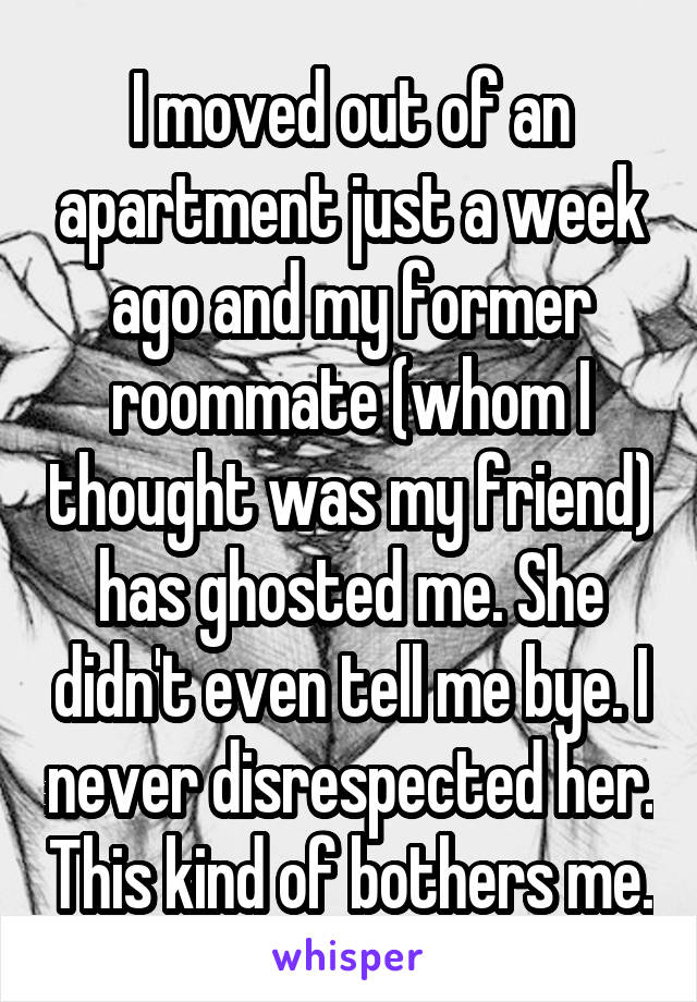 I moved out of an apartment just a week ago and my former roommate (whom I thought was my friend) has ghosted me. She didn't even tell me bye. I never disrespected her. This kind of bothers me.