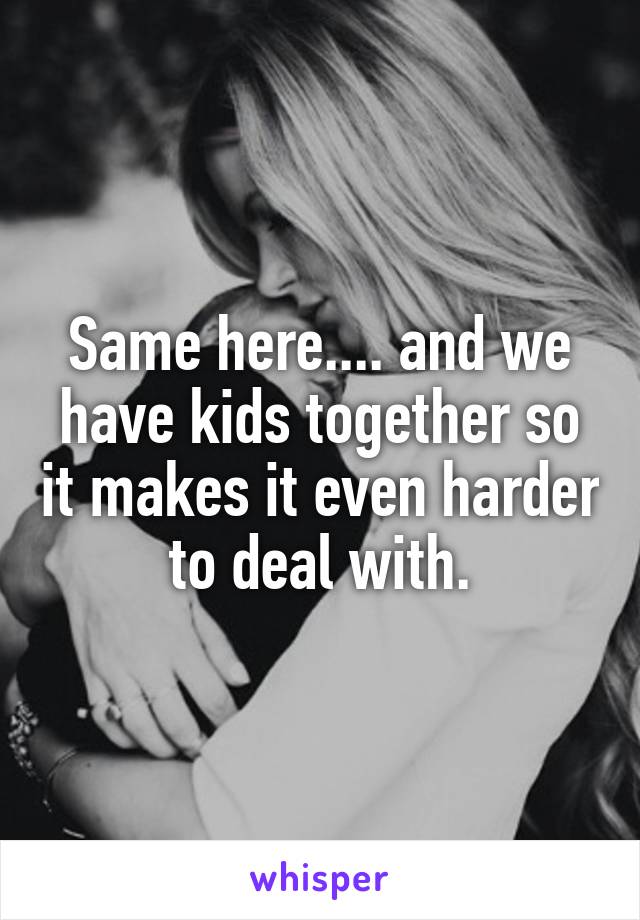 Same here.... and we have kids together so it makes it even harder to deal with.