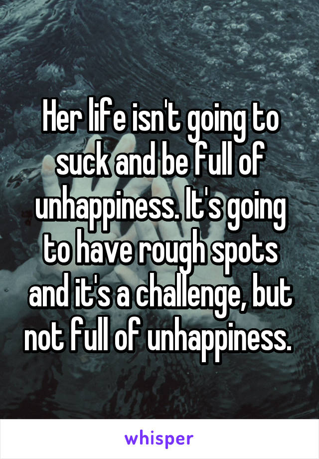 Her life isn't going to suck and be full of unhappiness. It's going to have rough spots and it's a challenge, but not full of unhappiness. 