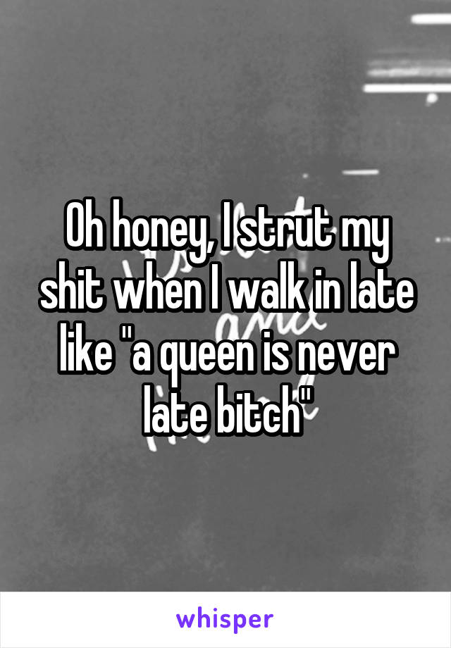 Oh honey, I strut my shit when I walk in late like "a queen is never late bitch"
