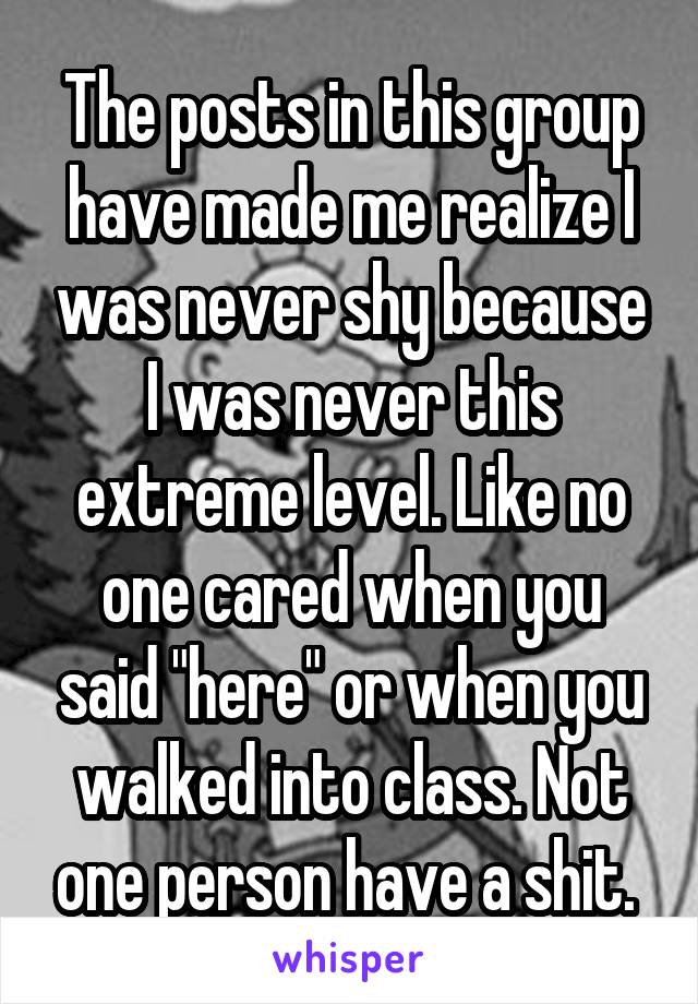 The posts in this group have made me realize I was never shy because I was never this extreme level. Like no one cared when you said "here" or when you walked into class. Not one person have a shit. 