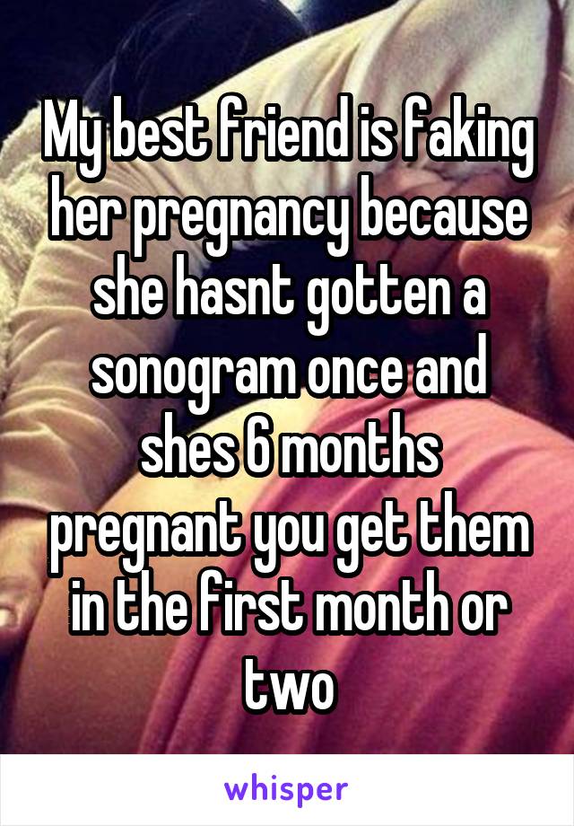 My best friend is faking her pregnancy because she hasnt gotten a sonogram once and shes 6 months pregnant you get them in the first month or two