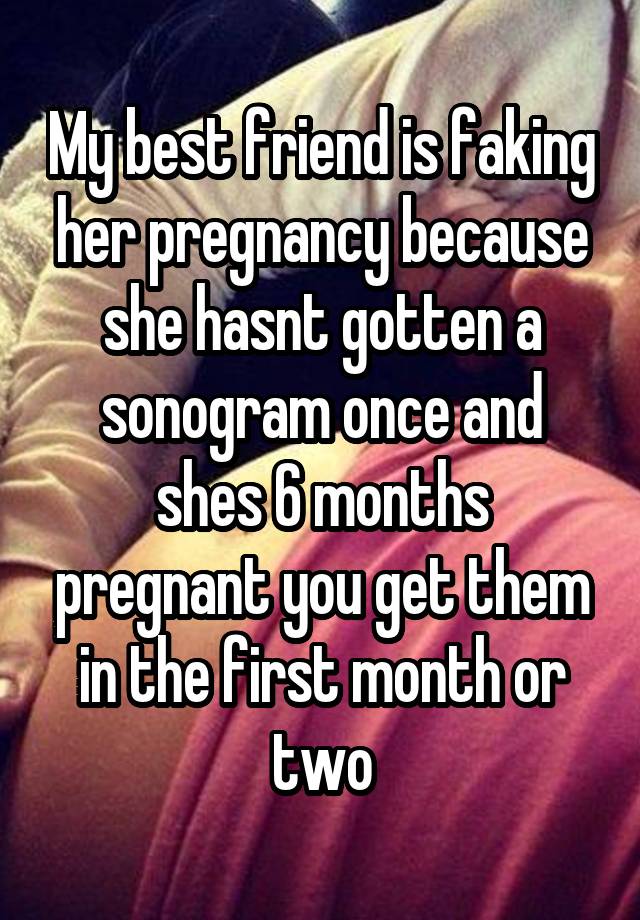 My best friend is faking her pregnancy because she hasnt gotten a sonogram once and shes 6 months pregnant you get them in the first month or two