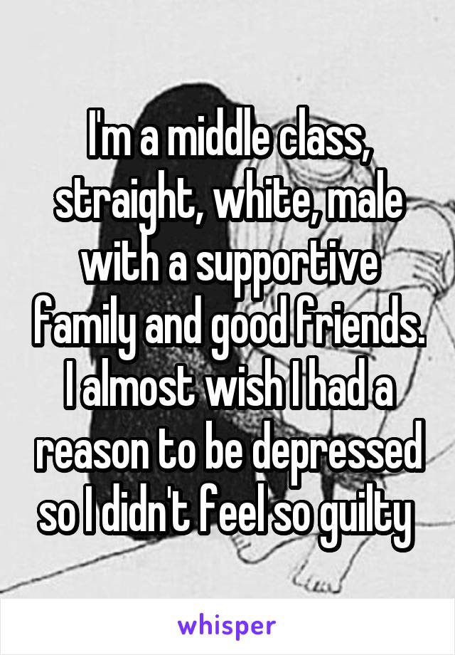 I'm a middle class, straight, white, male with a supportive family and good friends. I almost wish I had a reason to be depressed so I didn't feel so guilty 