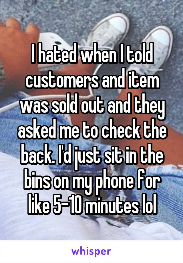 I hated when I told customers and item was sold out and they asked me to check the back. I'd just sit in the bins on my phone for like 5-10 minutes lol