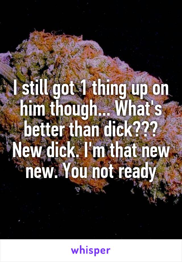 I still got 1 thing up on him though... What's better than dick??? New dick. I'm that new new. You not ready