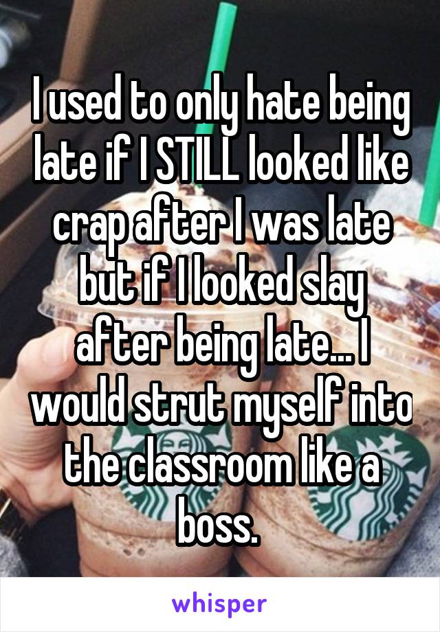 I used to only hate being late if I STILL looked like crap after I was late but if I looked slay after being late... I would strut myself into the classroom like a boss. 