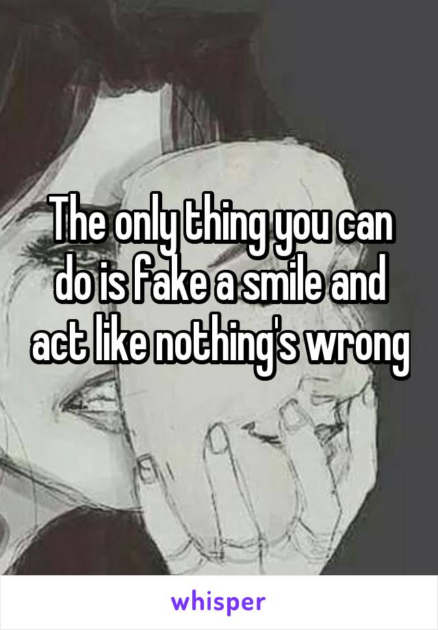 The only thing you can do is fake a smile and act like nothing's wrong 