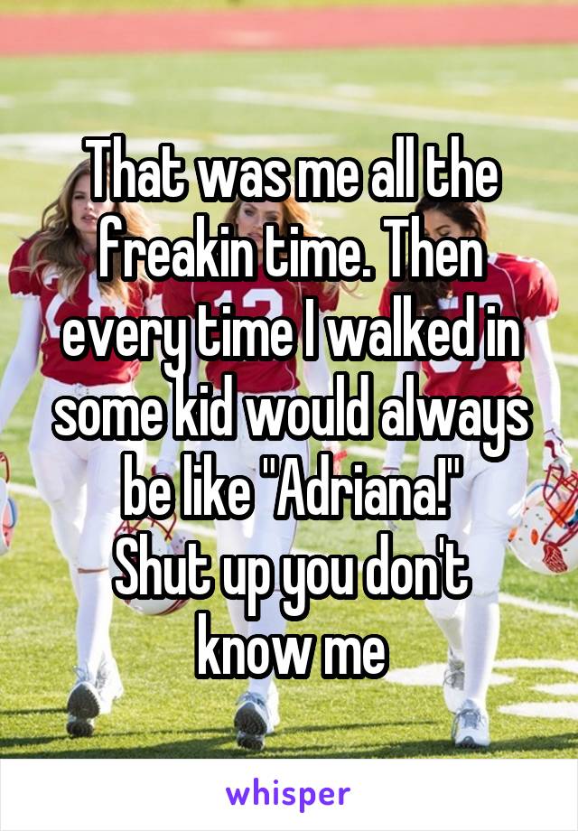 That was me all the freakin time. Then every time I walked in some kid would always be like "Adriana!"
Shut up you don't know me