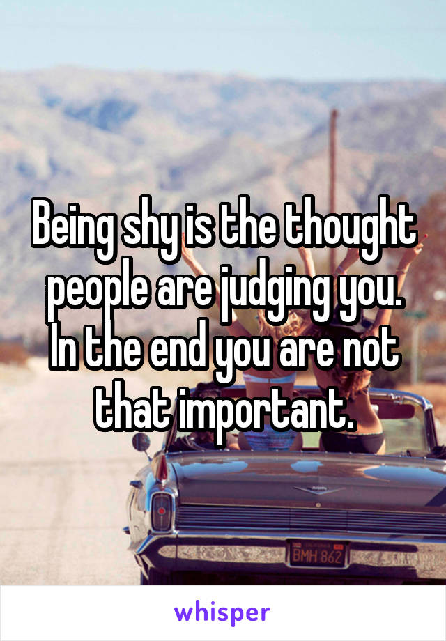 Being shy is the thought people are judging you. In the end you are not that important.