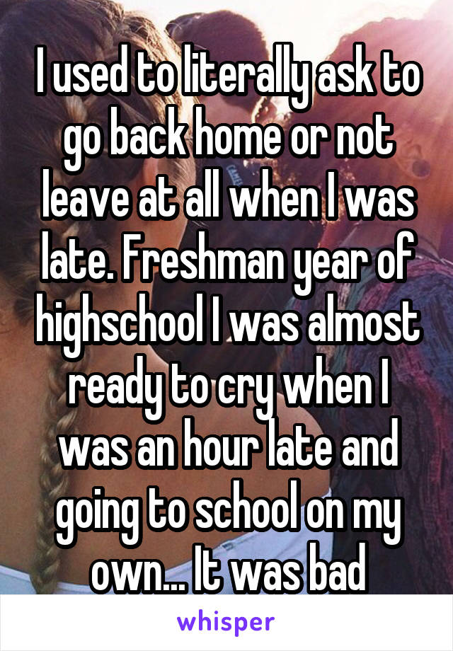 I used to literally ask to go back home or not leave at all when I was late. Freshman year of highschool I was almost ready to cry when I was an hour late and going to school on my own... It was bad