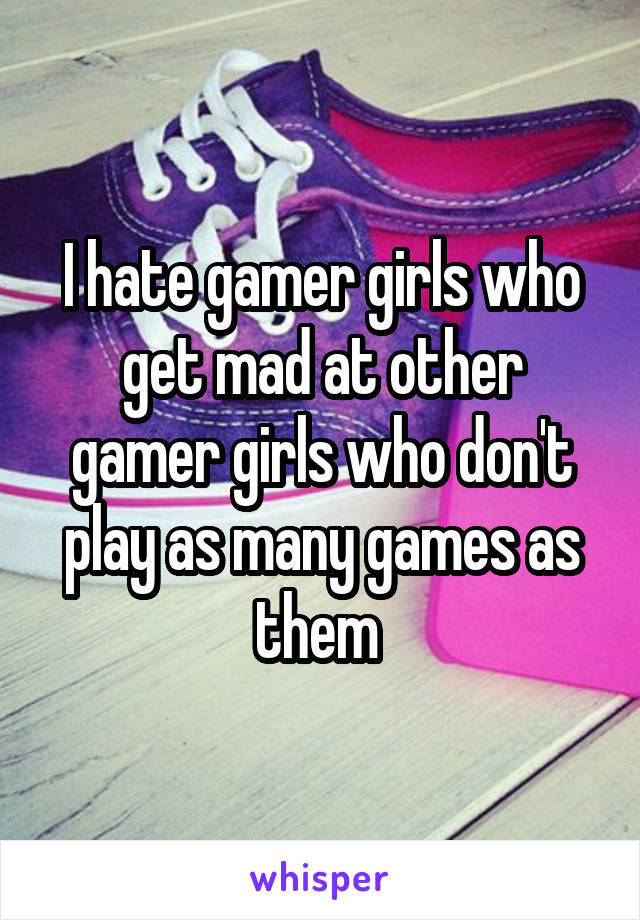 I hate gamer girls who get mad at other gamer girls who don't play as many games as them 