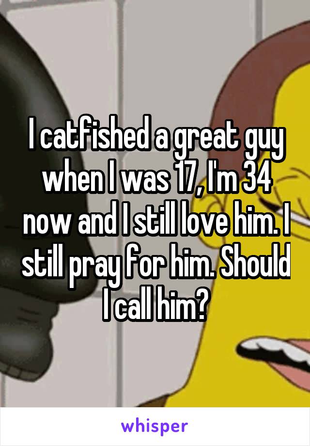I catfished a great guy when I was 17, I'm 34 now and I still love him. I still pray for him. Should I call him?