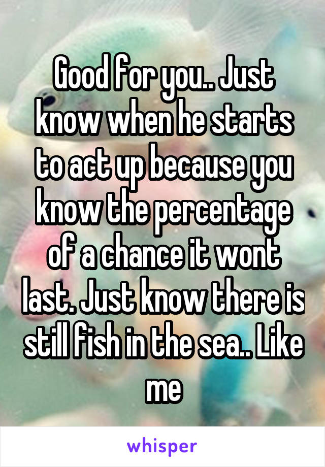 Good for you.. Just know when he starts to act up because you know the percentage of a chance it wont last. Just know there is still fish in the sea.. Like me