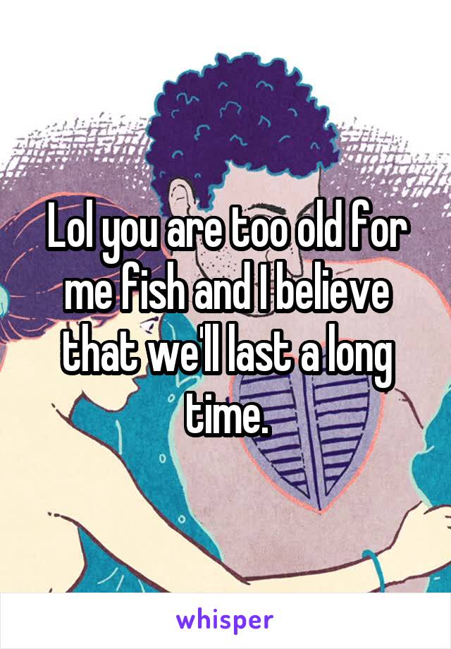 Lol you are too old for me fish and I believe that we'll last a long time.