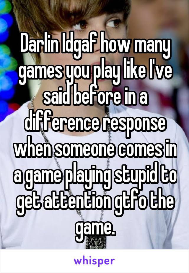 Darlin Idgaf how many games you play like I've said before in a difference response when someone comes in a game playing stupid to get attention gtfo the game.