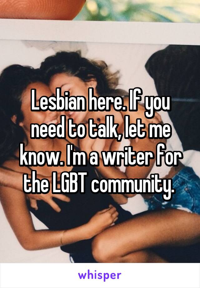 Lesbian here. If you need to talk, let me know. I'm a writer for the LGBT community. 