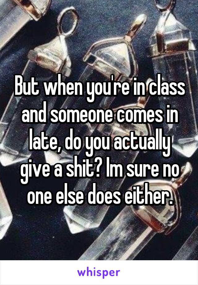 But when you're in class and someone comes in late, do you actually give a shit? Im sure no one else does either.