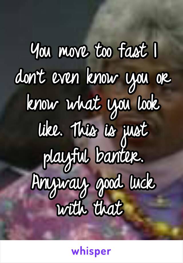 You move too fast I don't even know you or know what you look like. This is just playful banter. Anyway good luck with that 