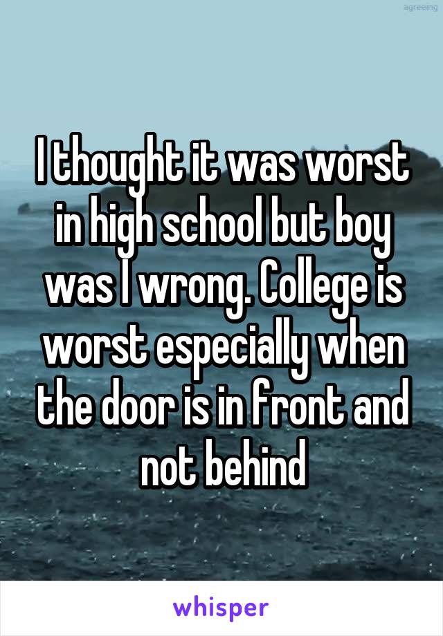 I thought it was worst in high school but boy was I wrong. College is worst especially when the door is in front and not behind