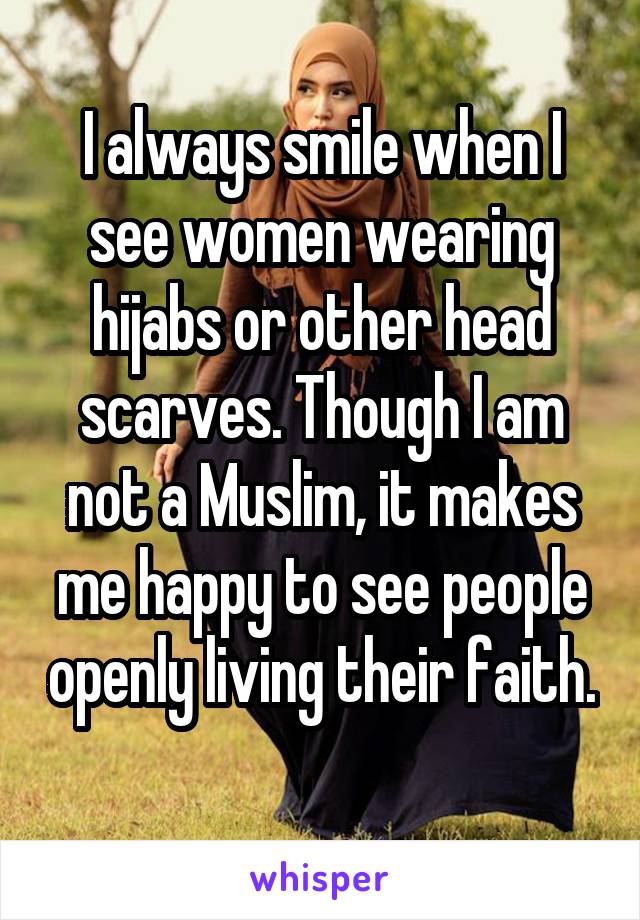 I always smile when I see women wearing hijabs or other head scarves. Though I am not a Muslim, it makes me happy to see people openly living their faith. 