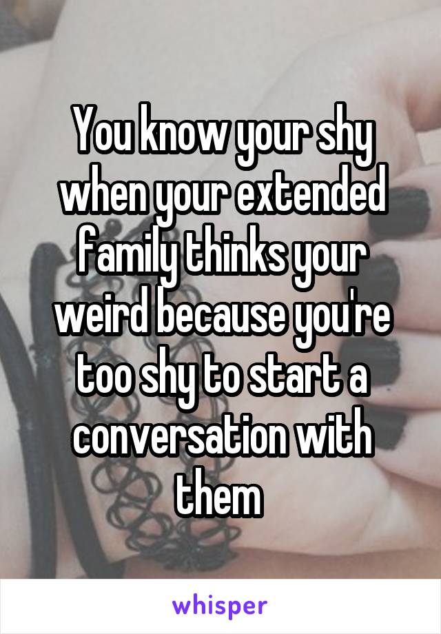 You know your shy when your extended family thinks your weird because you're too shy to start a conversation with them 