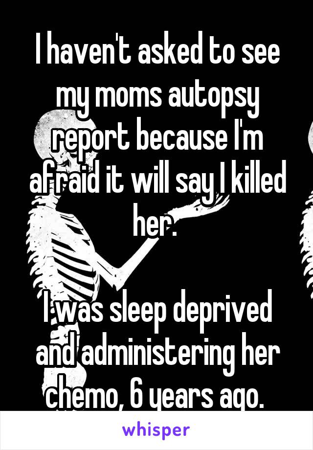 I haven't asked to see my moms autopsy report because I'm afraid it will say I killed her. 

I was sleep deprived and administering her chemo, 6 years ago. 