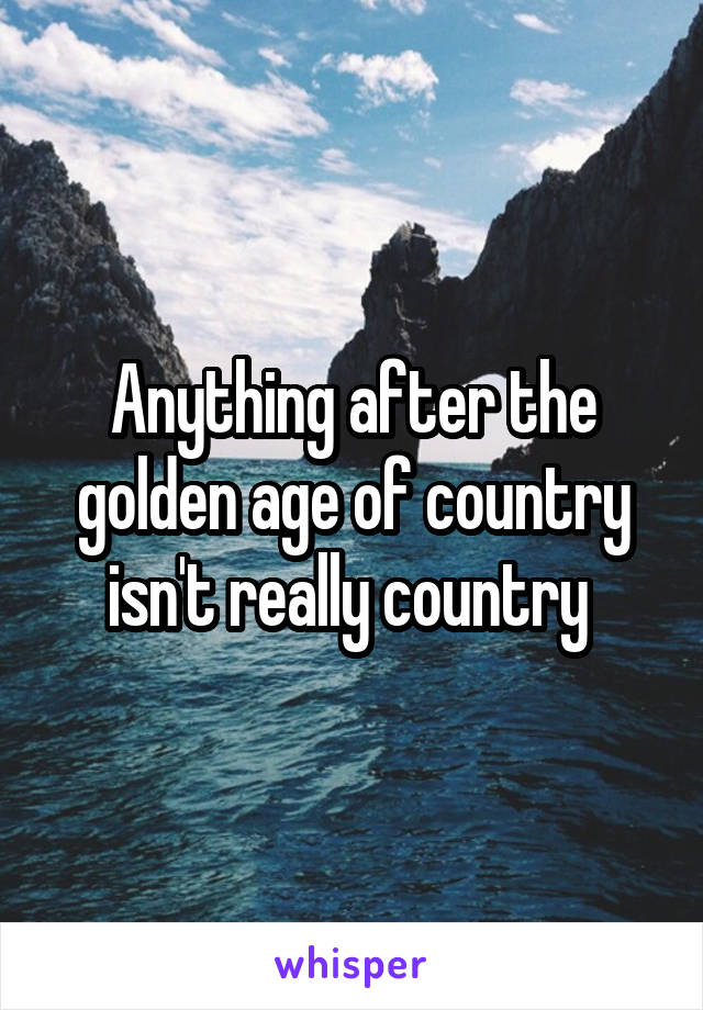 Anything after the golden age of country isn't really country 