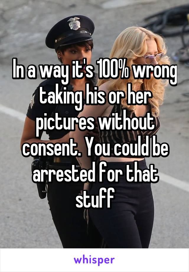 In a way it's 100% wrong taking his or her pictures without consent. You could be arrested for that stuff