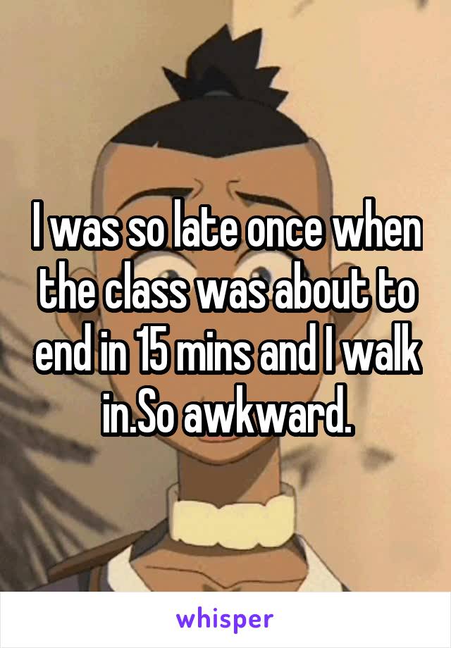 I was so late once when the class was about to end in 15 mins and I walk in.So awkward.