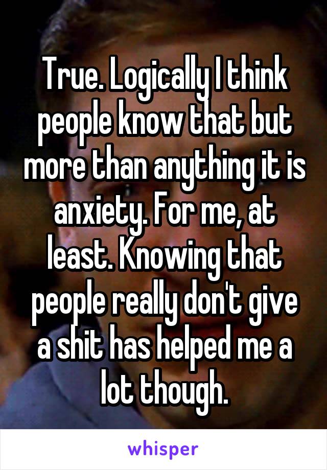 True. Logically I think people know that but more than anything it is anxiety. For me, at least. Knowing that people really don't give a shit has helped me a lot though.