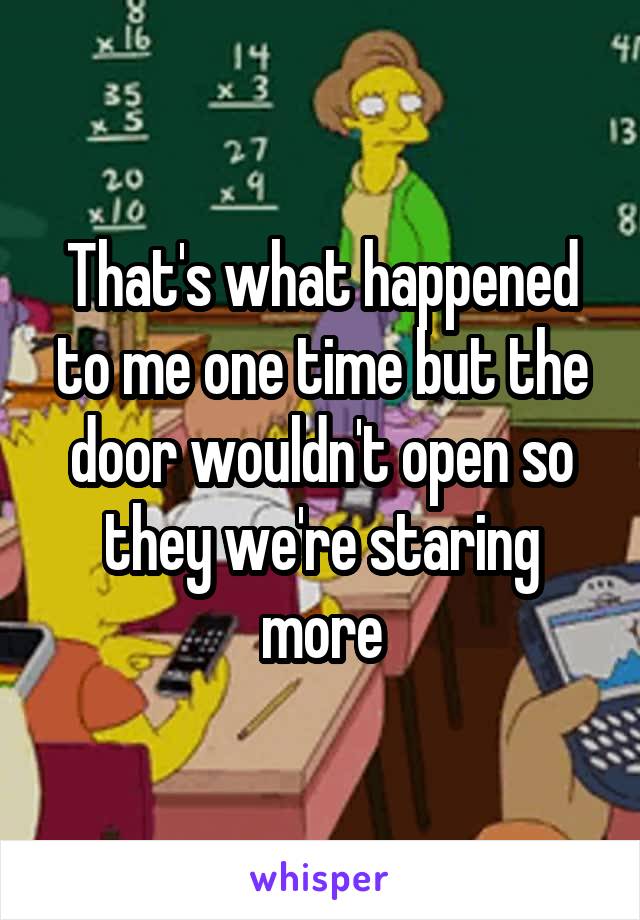 That's what happened to me one time but the door wouldn't open so they we're staring more