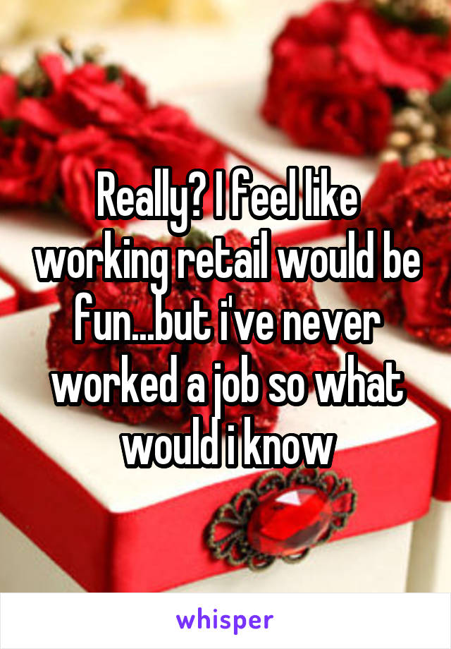 Really? I feel like working retail would be fun...but i've never worked a job so what would i know