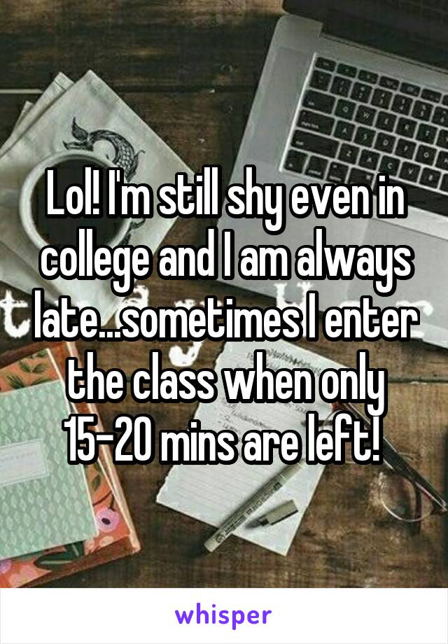 Lol! I'm still shy even in college and I am always late...sometimes I enter the class when only 15-20 mins are left! 