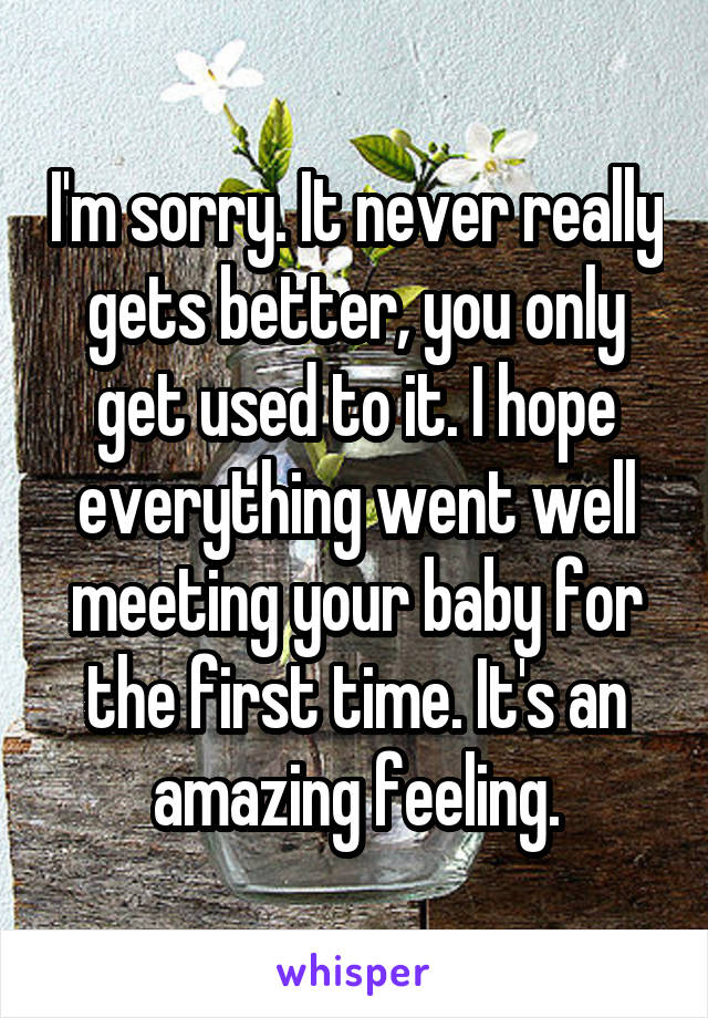 I'm sorry. It never really gets better, you only get used to it. I hope everything went well meeting your baby for the first time. It's an amazing feeling.