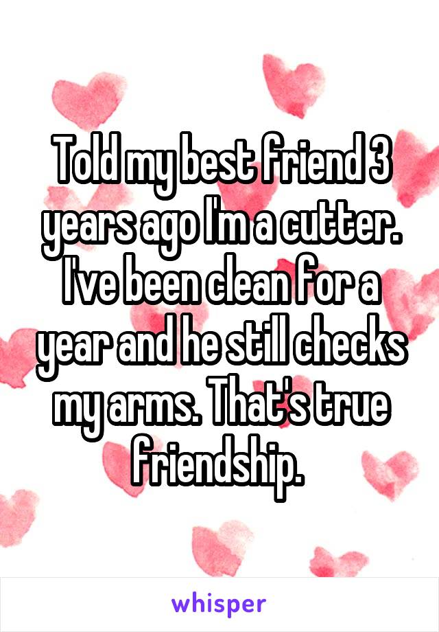 Told my best friend 3 years ago I'm a cutter. I've been clean for a year and he still checks my arms. That's true friendship. 