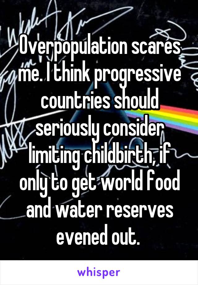 Overpopulation scares me. I think progressive countries should seriously consider limiting childbirth, if only to get world food and water reserves evened out. 