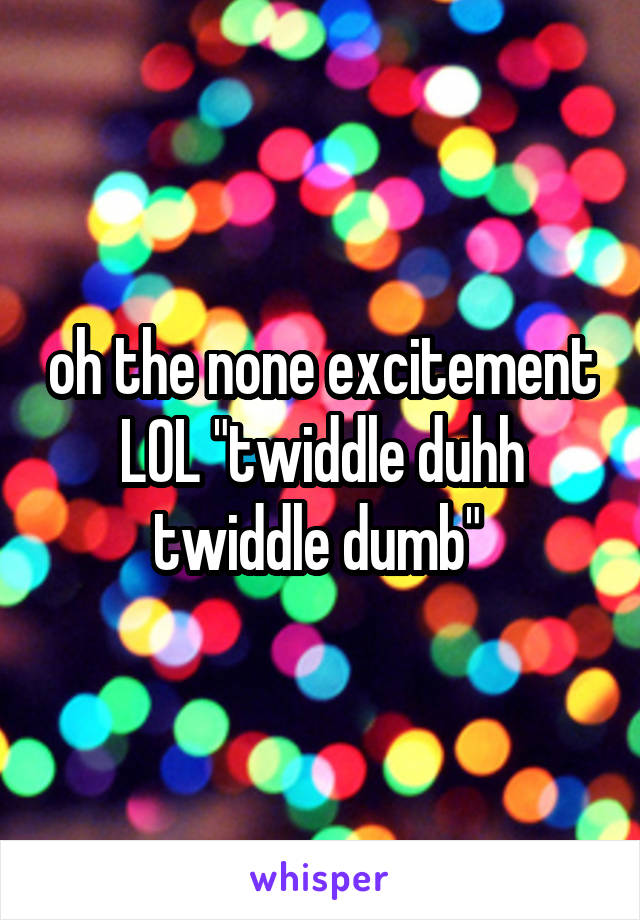 oh the none excitement LOL "twiddle duhh twiddle dumb" 