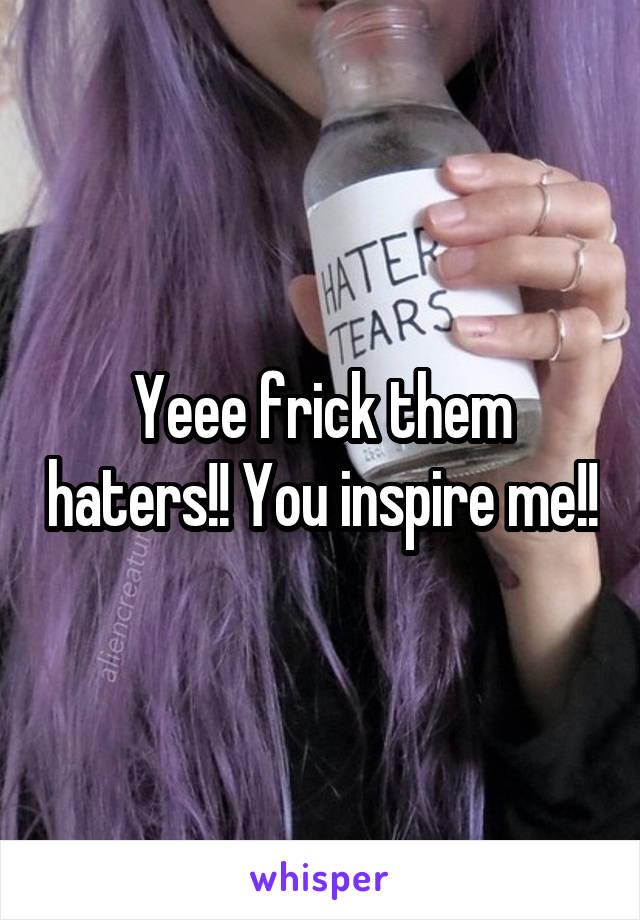 Yeee frick them haters!! You inspire me!!
