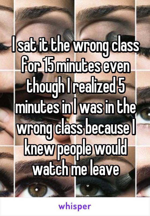 I sat it the wrong class for 15 minutes even though I realized 5 minutes in I was in the wrong class because I knew people would watch me leave